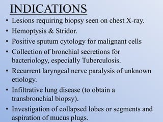 INDICATIONS
• Lesions requiring biopsy seen on chest X-ray.
• Hemoptysis & Stridor.
• Positive sputum cytology for malignant cells
• Collection of bronchial secretions for
bacteriology, especially Tuberculosis.
• Recurrent laryngeal nerve paralysis of unknown
etiology.
• Infiltrative lung disease (to obtain a
transbronchial biopsy).
• Investigation of collapsed lobes or segments and
aspiration of mucus plugs.
 
