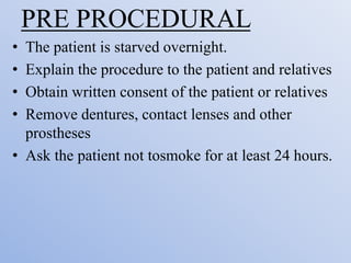 PRE PROCEDURAL
• The patient is starved overnight.
• Explain the procedure to the patient and relatives
• Obtain written consent of the patient or relatives
• Remove dentures, contact lenses and other
prostheses
• Ask the patient not tosmoke for at least 24 hours.
 