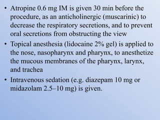 • Atropine 0.6 mg IM is given 30 min before the
procedure, as an anticholinergic (muscarinic) to
decrease the respiratory secretions, and to prevent
oral secretions from obstructing the view
• Topical anesthesia (lidocaine 2% gel) is applied to
the nose, nasopharynx and pharynx, to anesthetize
the mucous membranes of the pharynx, larynx,
and trachea
• Intravenous sedation (e.g. diazepam 10 mg or
midazolam 2.5–10 mg) is given.
 