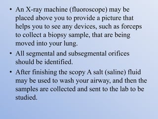 • An X-ray machine (fluoroscope) may be
placed above you to provide a picture that
helps you to see any devices, such as forceps
to collect a biopsy sample, that are being
moved into your lung.
• All segmental and subsegmental orifices
should be identified.
• After finishing the scopy A salt (saline) fluid
may be used to wash your airway, and then the
samples are collected and sent to the lab to be
studied.
 