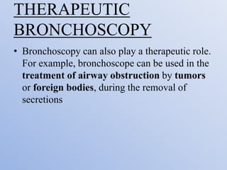 THERAPEUTIC
BRONCHOSCOPY
• Bronchoscopy can also play a therapeutic role.
For example, bronchoscope can be used in the
treatment of airway obstruction by tumors
or foreign bodies, during the removal of
secretions
 