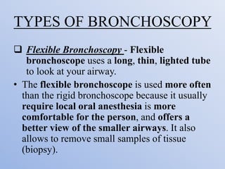TYPES OF BRONCHOSCOPY
 Flexible Bronchoscopy - Flexible
bronchoscope uses a long, thin, lighted tube
to look at your airway.
• The flexible bronchoscope is used more often
than the rigid bronchoscope because it usually
require local oral anesthesia is more
comfortable for the person, and offers a
better view of the smaller airways. It also
allows to remove small samples of tissue
(biopsy).
 