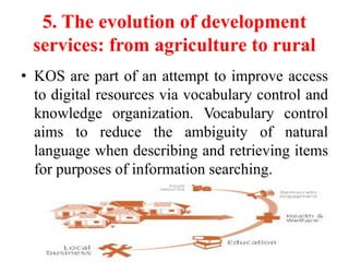 5. The evolution of development
services: from agriculture to rural
• KOS are part of an attempt to improve access
to digital resources via vocabulary control and
knowledge organization. Vocabulary control
aims to reduce the ambiguity of natural
language when describing and retrieving items
for purposes of information searching.
 