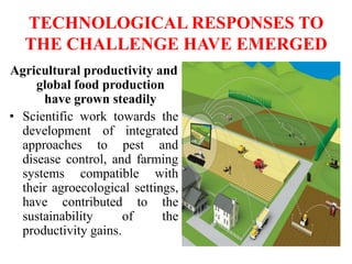 TECHNOLOGICAL RESPONSES TO
THE CHALLENGE HAVE EMERGED
Agricultural productivity and
global food production
have grown steadily
• Scientific work towards the
development of integrated
approaches to pest and
disease control, and farming
systems compatible with
their agroecological settings,
have contributed to the
sustainability of the
productivity gains.
 