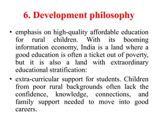 6. Development philosophy
• emphasis on high-quality affordable education
for rural children. With its booming
information economy, India is a land where a
good education is often a ticket out of poverty,
but it is also a land with extraordinary
educational stratification:
• extra-curricular support for students. Children
from poor rural backgrounds often lack the
confidence, knowledge, connections, and
family support needed to move into good
careers.
 