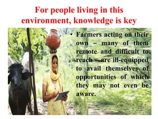 For people living in this
environment, knowledge is key
• Farmers acting on their
own – many of them
remote and difficult to
reach – are ill-equipped
to avail themselves of
opportunities of which
they may not even be
aware.
 