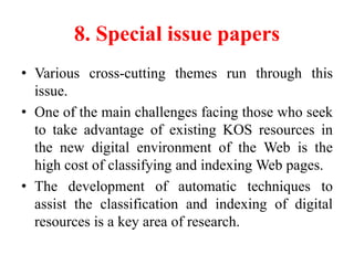 8. Special issue papers
• Various cross-cutting themes run through this
issue.
• One of the main challenges facing those who seek
to take advantage of existing KOS resources in
the new digital environment of the Web is the
high cost of classifying and indexing Web pages.
• The development of automatic techniques to
assist the classification and indexing of digital
resources is a key area of research.
 
