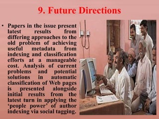 9. Future Directions
• Papers in the issue present
latest results from
differing approaches to the
old problem of achieving
useful metadata from
indexing and classification
efforts at a manageable
cost. Analysis of current
problems and potential
solutions in automatic
classification of Web pages
is presented alongside
initial results from the
latest turn in applying the
‘people power’ of author
indexing via social tagging.
 