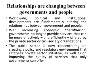Relationships are changing between
governments and people
• Worldwide, political and institutional
developments are fundamentally altering the
relationships between government and people.
• With increasing economic liberalization,
governments no longer provide services that can
be more effectively – and efficiently – offered by
the private sector or civil-society organizations.
• The public sector is now concentrating on
creating a policy and regulatory environment that
catalyses private sector initiative, as well as on
improving the quality of services that only
governments can offer
 