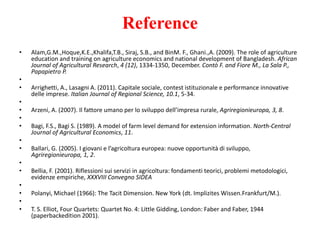 Reference
• Alam,G.M.,Hoque,K.E.,Khalifa,T.B., Siraj, S.B., and BinM. F., Ghani.,A. (2009). The role of agriculture
education and training on agriculture economics and national development of Bangladesh. African
Journal of Agricultural Research, 4 (12), 1334-1350, December. Contò F. and Fiore M., La Sala P.,
Papapietro P.
•
• Arrighetti, A., Lasagni A. (2011). Capitale sociale, contest istituzionale e performance innovative
delle imprese. Italian Journal of Regional Science, 10.1, 5-34.
•
• Arzeni, A. (2007). Il fattore umano per lo sviluppo dell’impresa rurale, Agriregionieuropa, 3, 8.
•
• Bagi, F.S., Bagi S. (1989). A model of farm level demand for extension information. North-Central
Journal of Agricultural Economics, 11.
•
• Ballari, G. (2005). I giovani e l’agricoltura europea: nuove opportunità di sviluppo,
Agriregionieuropa, 1, 2.
•
• Bellia, F. (2001). Riflessioni sui servizi in agricoltura: fondamenti teorici, problemi metodologici,
evidenze empiriche, XXXVIII Convegno SIDEA
•
• Polanyi, Michael (1966): The Tacit Dimension. New York (dt. Implizites Wissen.Frankfurt/M.).
•
• T. S. Elliot, Four Quartets: Quartet No. 4: Little Gidding, London: Faber and Faber, 1944
(paperbackedition 2001).
 