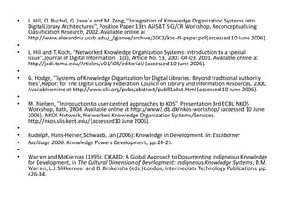 • L. Hill, O. Buchel, G. Jane´e and M. Zeng, ‘‘Integration of Knowledge Organization Systems into
DigitalLibrary Architectures’’, Position Paper 13th ASIS&T SIG/CR Workshop, Reconceptualizing
Classification Research, 2002. Available online at
http://www.alexandria.ucsb.edu/_/gjanee/archive/2002/kos-dl-paper.pdf(accessed 10 June 2006).
•
• L. Hill and T. Koch, ‘‘Networked Knowledge Organization Systems: introduction to a special
issue’’,Journal of Digital Information , 1(8), Article No. 53, 2001-04-03, 2001. Available online at
http://jodi.tamu.edu/Articles/v01/i08/editorial/ (accessed 10 June 2006).
•
• G. Hodge, ‘‘Systems of Knowledge Organization for Digital Libraries: Beyond traditional authority
files’’,Report for The Digital Library Federation Council on Library and Information Resources, 2000.
Availableonline at http://www.clir.org/pubs/abstract/pub91abst.html (accessed 10 June 2006).
•
• M. Nielsen, ‘‘Introduction to user centred approaches to KOS’’, Presentation 3rd ECDL NKOS
Workshop, Bath, 2004. Available online at http://www2.db.dk/nkos-workshop/ (accessed 10 June
2006). NKOS Network, Networked Knowledge Organization Systems/Services.
http://nkos.slis.kent.edu/ (accessed10 June 2006).
•
• Rudolph, Hans-Heiner, Schwaab, Jan (2006): Knowledge in Development. In: Eschborner
• Fachtage 2006: Knowledge Powers Development, pp.24-25.
•
• Warren and McKiernan (1995): CIKARD: A Global Approach to Documenting Indigneous Knowledge
for Development, in The Cultural Dimension of Development: Indigneous Knowledge Systems, D.M.
Warren, L.J. Slikkerveer and D. Brokensha (eds.) London, Intermediate Technology Publications, pp.
426-34.
 