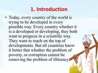 1. Introduction
• Today, every country of the world is
trying to be developed in every
possible way. Every country whether it
is a developed or developing, they both
want to progress in a scientific way.
They want to reach on the top of
developments. But all countries know
it better that whether the problem of
poverty, or corruption cannot be
removing the problem of illiteracy.
 