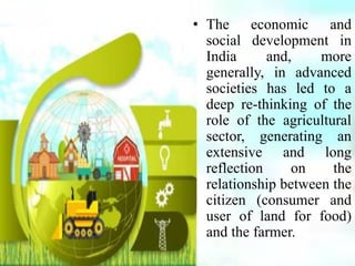 • The economic and
social development in
India and, more
generally, in advanced
societies has led to a
deep re-thinking of the
role of the agricultural
sector, generating an
extensive and long
reflection on the
relationship between the
citizen (consumer and
user of land for food)
and the farmer.
 