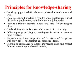 Principles for knowledge-sharing
• Building up good relationships on personal acquaintance and
trust.
• Create a shared knowledge base by vocational training, joint
discussion, publication, team building and job rotation;
• Provide adequate meeting places and time for exchanging
ideas.
• Establish incentives for those who share their knowledge.
• Offer capacity building to employees in order to become
more creative.
• Appreciate an idea irrespective of the status of the person
who provides it (nonhierarchical handling ideas).
• Encourage employees to admit knowledge gaps and project
failures; do not reproach such honesty.
 