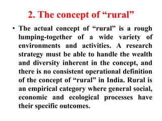 2. The concept of “rural”
• The actual concept of “rural” is a rough
lumping-together of a wide variety of
environments and activities. A research
strategy must be able to handle the wealth
and diversity inherent in the concept, and
there is no consistent operational definition
of the concept of “rural” in India. Rural is
an empirical category where general social,
economic and ecological processes have
their specific outcomes.
 