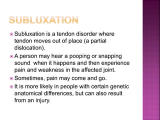  Subluxation is a tendon disorder where
tendon moves out of place (a partial
dislocation).
 A person may hear a pooping or snapping
sound when it happens and then experience
pain and weakness in the affected joint.
 Sometimes, pain may come and go.
 It is more likely in people with certain genetic
anatomical differences, but can also result
from an injury.
 
