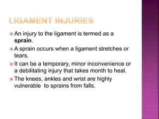  An injury to the ligament is termed as a
sprain.
 A sprain occurs when a ligament stretches or
tears.
 It can be a temporary, minor inconvenience or
a debilitating injury that takes month to heal.
 The knees, ankles and wrist are highly
vulnerable to sprains from falls.
 