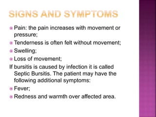  Pain: the pain increases with movement or
pressure;
 Tenderness is often felt without movement;
 Swelling;
 Loss of movement;
If bursitis is caused by infection it is called
Septic Bursitis. The patient may have the
following additional symptoms:
 Fever;
 Redness and warmth over affected area.
 