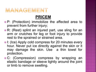 PRICEM
 P: (Protection) immobilize the affected area to
prevent from further injury;
 R: (Rest) splint an injured part, use sling for an
arm or crutches for leg or foot injury to provide
rest to the sprained or strained area.
 I: (Ice) Apply cold compress for 20 minutes every
hour. Never put ice directly against the skin or it
may damage the skin. Use a thin towel for
protection.
 C: (Compression) compress by wrapping an
elastic bandage or sleeve lightly around the joint
or limb to remove swelling.
 