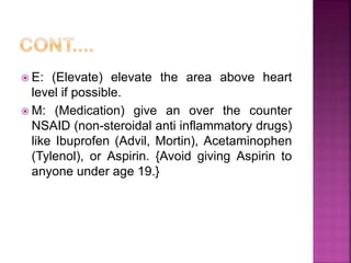  E: (Elevate) elevate the area above heart
level if possible.
 M: (Medication) give an over the counter
NSAID (non-steroidal anti inflammatory drugs)
like Ibuprofen (Advil, Mortin), Acetaminophen
(Tylenol), or Aspirin. {Avoid giving Aspirin to
anyone under age 19.}
 