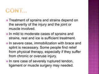  Treatment of sprains and strains depend on
the severity of the injury and the joint or
muscle involved.
 In mild to moderate cases of sprains and
strains, rest and ice is sufficient treatment.
 In severe case, immobilization with brace and
splint is necessary. Some people find relief
from physical therapy, especially if they suffer
from chronic or overuse injury.
 In rare case of severely ruptured tendon,
ligament or muscle surgery may needed.
 