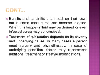  Bursitis and tendinitis often heal on their own,
but in some case bursa can become infected.
When this happens fluid may be drained or even
infected bursa may be removed.
 Treatment of subluxation depends on its severity
and underlying cause. In many cases a person
need surgery and physiotherapy. In case of
underlying condition doctor may recommend
additional treatment or lifestyle modifications.
 