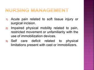 1) Acute pain related to soft tissue injury or
surgical incision.
2) Impaired physical mobility related to pain,
restricted movement or unfamiliarity with the
use of immobilization devices.
3) Self care deficit related to physical
limitations present with cast or immobilizers.
 