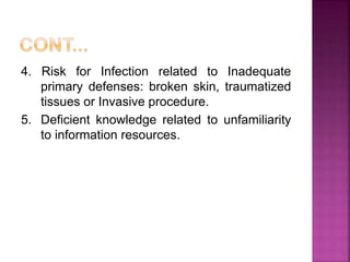 4. Risk for Infection related to Inadequate
primary defenses: broken skin, traumatized
tissues or Invasive procedure.
5. Deficient knowledge related to unfamiliarity
to information resources.
 