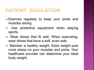  Exercise regularly to keep your joints and
muscles strong.
 Use protective equipment when playing
sports.
 Wear shoes that fit well. When exercising,
wear shoes that have a soft, even sole.
 Maintain a healthy weight. Extra weight puts
more stress on your muscles and joints. Your
healthcare provider can determine your ideal
body weight.
 