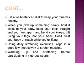  Eat a well-balanced diet to keep your muscles
healthy.
 When you pick up something heavy, hold it
close to your body, keep your back straight
and your feet apart, and bend your knees. Lift
using your legs, not your back. Don't twist
your body or reach while you're lifting.
 Doing daily stretching exercises. Yoga is a
good low-impact way to stretch muscles.
 Warming up and stretching before
participating in vigorous sports.
 