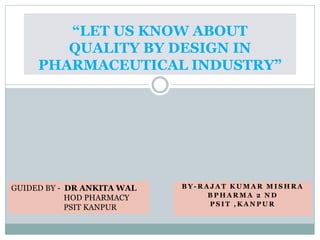 B Y - R A J A T K U M A R M I S H R A
B P H A R M A 2 N D
P S I T , K A N P U R
“LET US KNOW ABOUT
QUALITY BY DESIGN IN
PHARMACEUTICAL INDUSTRY”
GUIDED BY - DR ANKITA WAL
HOD PHARMACY
PSIT KANPUR
 