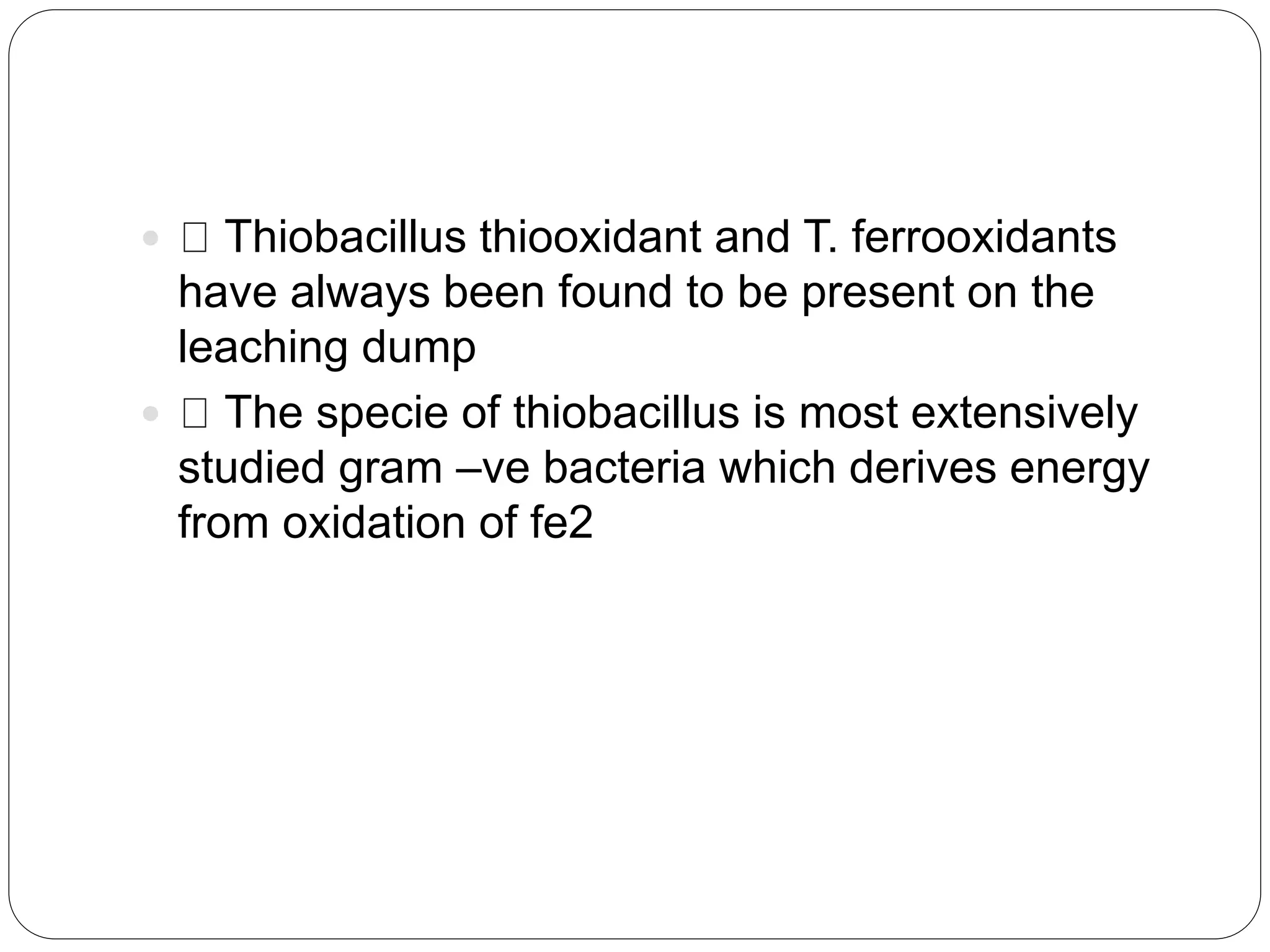  Thiobacillus thiooxidant and T. ferrooxidants
have always been found to be present on the
leaching dump
 The specie of thiobacillus is most extensively
studied gram –ve bacteria which derives energy
from oxidation of fe2
 