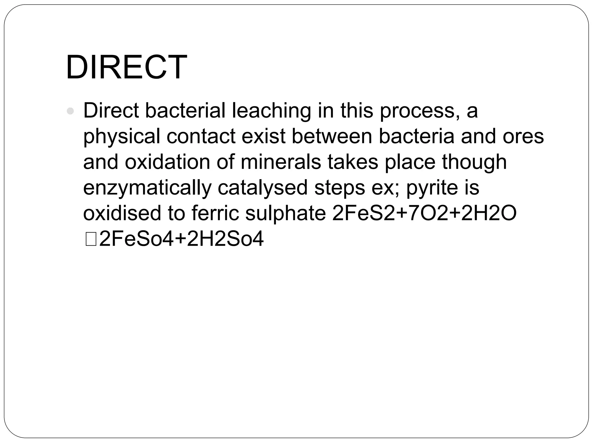 DIRECT
 Direct bacterial leaching in this process, a
physical contact exist between bacteria and ores
and oxidation of minerals takes place though
enzymatically catalysed steps ex; pyrite is
oxidised to ferric sulphate 2FeS2+7O2+2H2O
2FeSo4+2H2So4
 