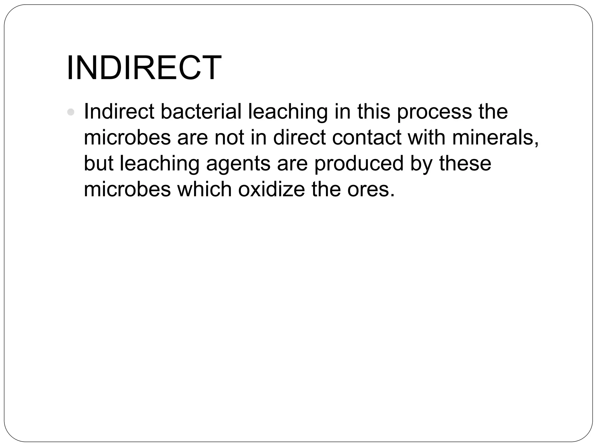 INDIRECT
 Indirect bacterial leaching in this process the
microbes are not in direct contact with minerals,
but leaching agents are produced by these
microbes which oxidize the ores.
 