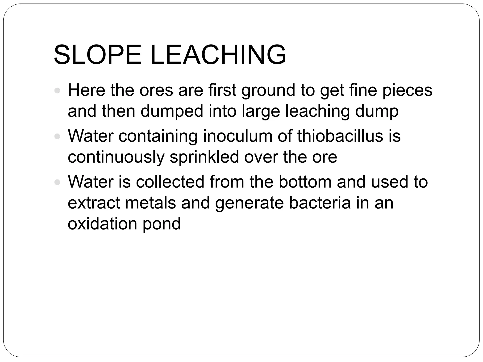 SLOPE LEACHING
 Here the ores are first ground to get fine pieces
and then dumped into large leaching dump
 Water containing inoculum of thiobacillus is
continuously sprinkled over the ore
 Water is collected from the bottom and used to
extract metals and generate bacteria in an
oxidation pond
 
