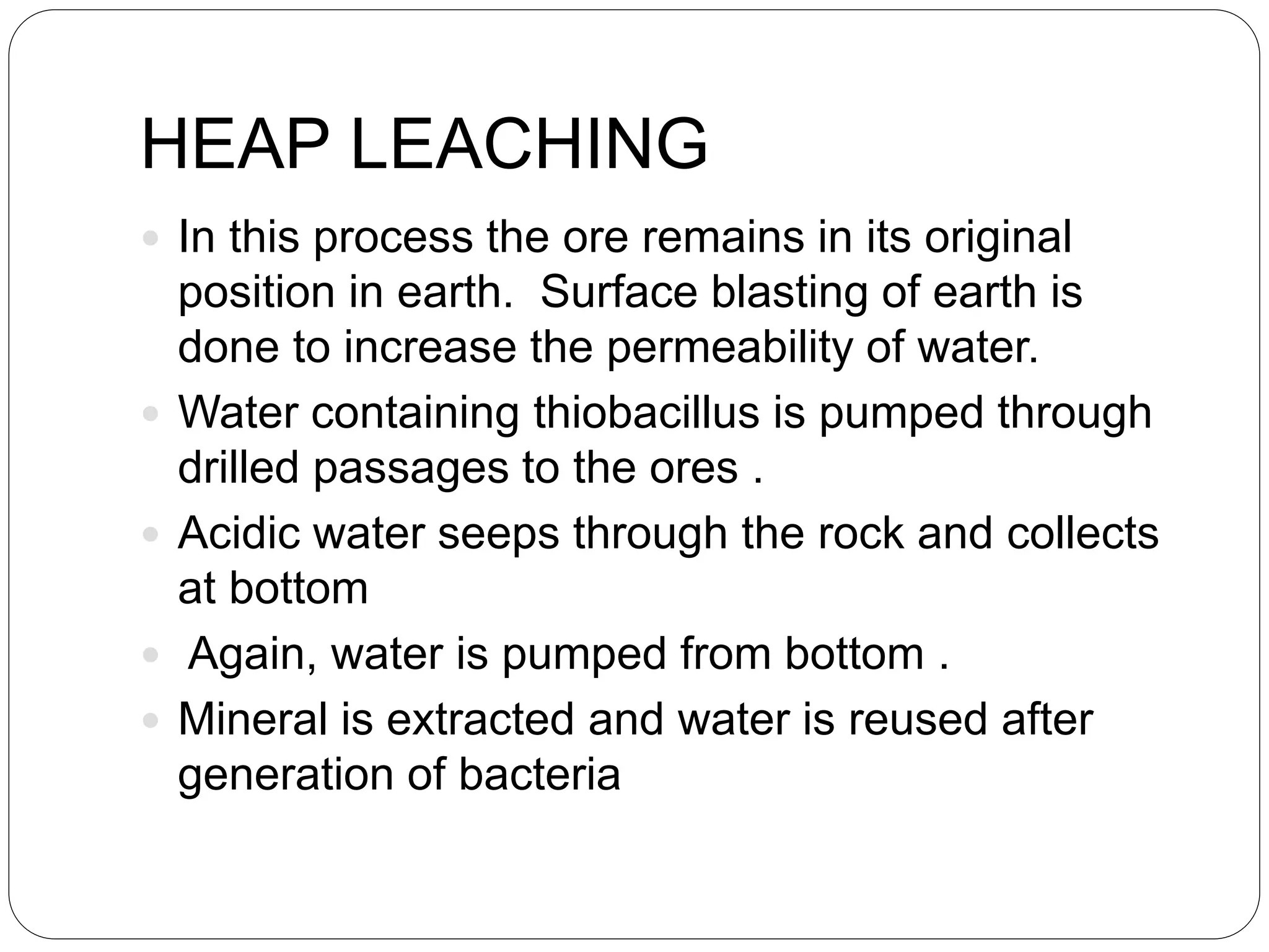 HEAP LEACHING
 In this process the ore remains in its original
position in earth. Surface blasting of earth is
done to increase the permeability of water.
 Water containing thiobacillus is pumped through
drilled passages to the ores .
 Acidic water seeps through the rock and collects
at bottom
 Again, water is pumped from bottom .
 Mineral is extracted and water is reused after
generation of bacteria
 