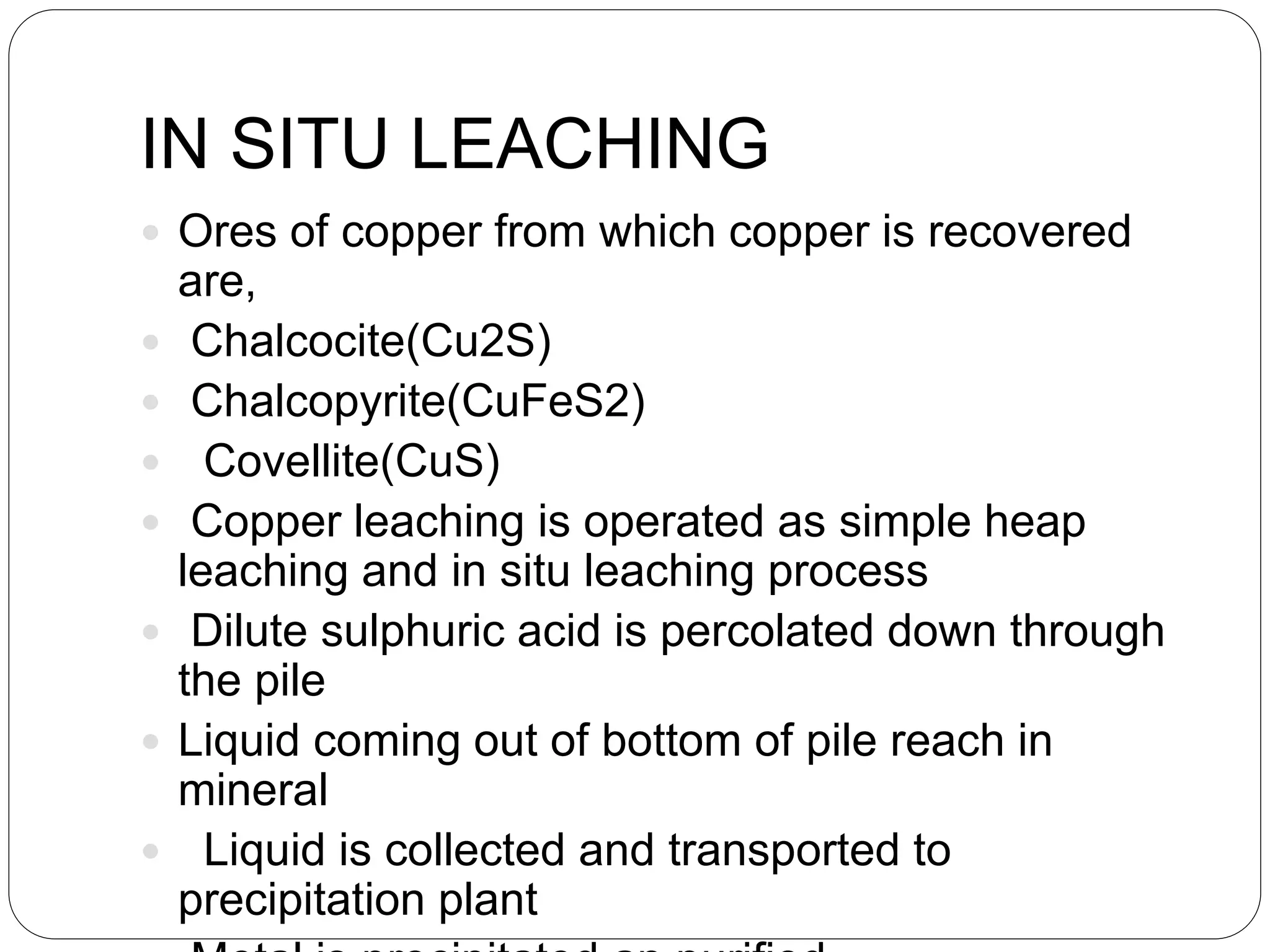 IN SITU LEACHING
 Ores of copper from which copper is recovered
are,
 Chalcocite(Cu2S)
 Chalcopyrite(CuFeS2)
 Covellite(CuS)
 Copper leaching is operated as simple heap
leaching and in situ leaching process
 Dilute sulphuric acid is percolated down through
the pile
 Liquid coming out of bottom of pile reach in
mineral
 Liquid is collected and transported to
precipitation plant
 
