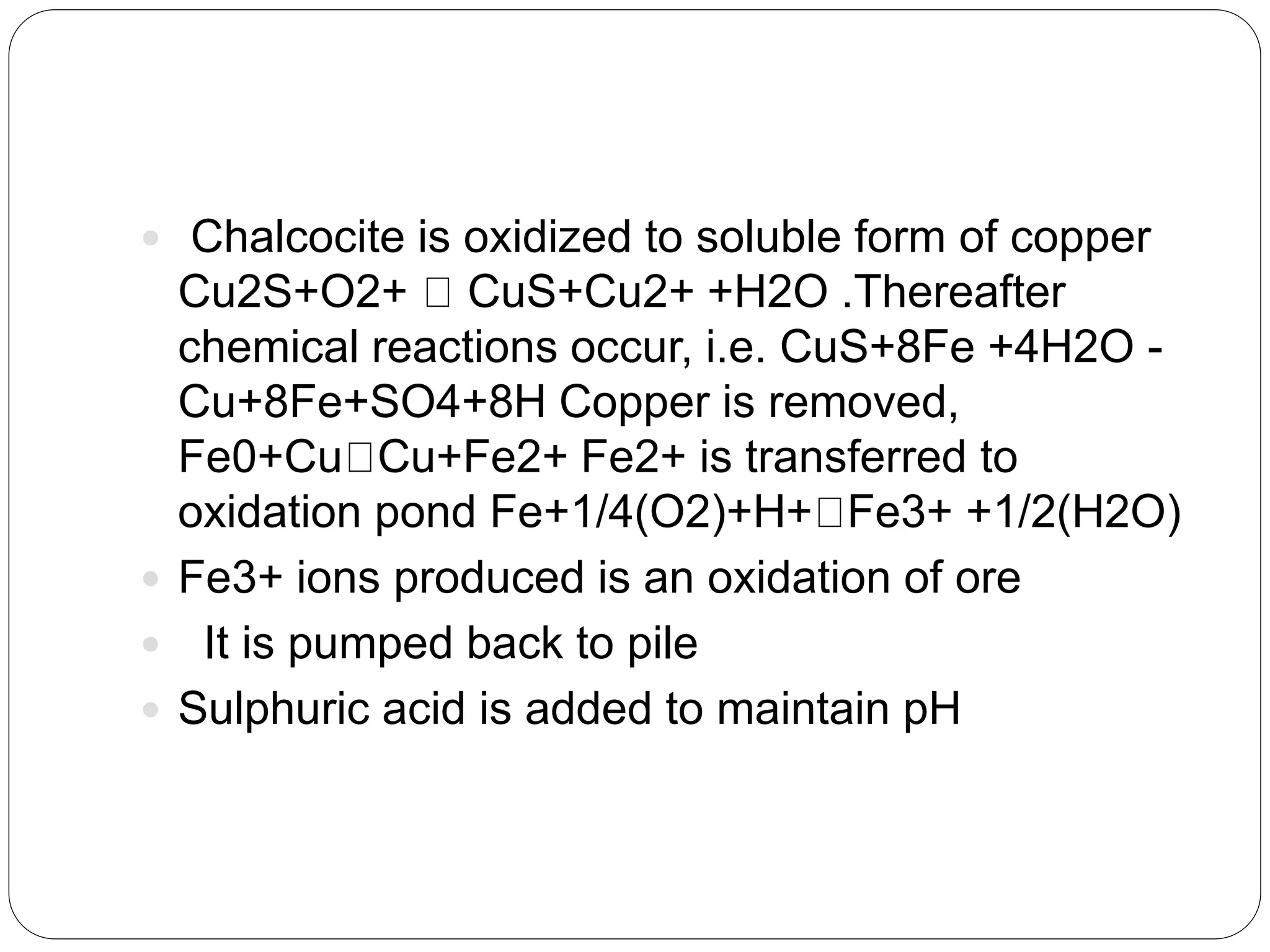  Chalcocite is oxidized to soluble form of copper
Cu2S+O2+ CuS+Cu2+ +H2O .Thereafter
chemical reactions occur, i.e. CuS+8Fe +4H2O -
Cu+8Fe+SO4+8H Copper is removed,
Fe0+Cu Cu+Fe2+ Fe2+ is transferred to
oxidation pond Fe+1/4(O2)+H+ Fe3+ +1/2(H2O)
 Fe3+ ions produced is an oxidation of ore
 It is pumped back to pile
 Sulphuric acid is added to maintain pH
 