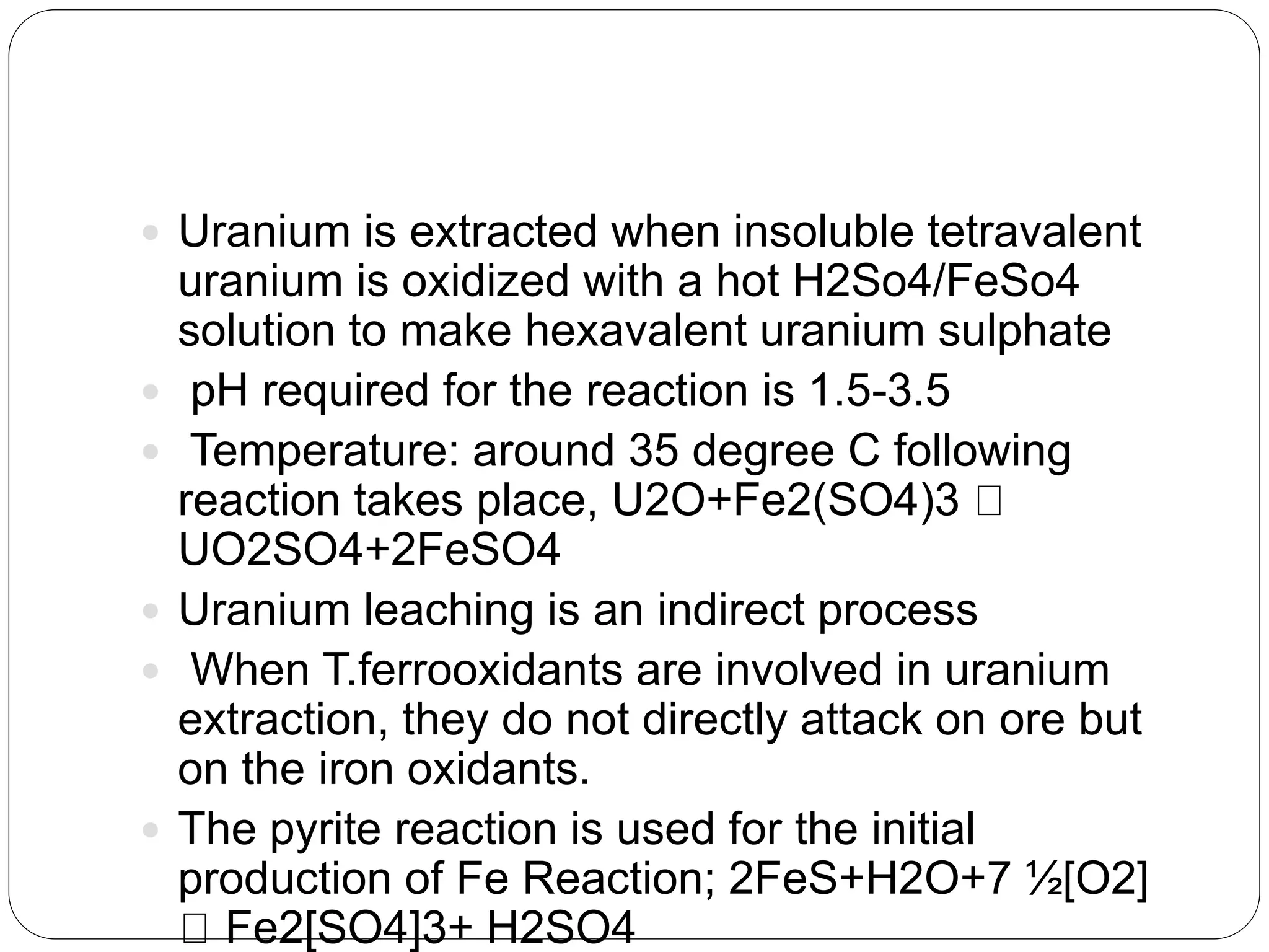  Uranium is extracted when insoluble tetravalent
uranium is oxidized with a hot H2So4/FeSo4
solution to make hexavalent uranium sulphate
 pH required for the reaction is 1.5-3.5
 Temperature: around 35 degree C following
reaction takes place, U2O+Fe2(SO4)3
UO2SO4+2FeSO4
 Uranium leaching is an indirect process
 When T.ferrooxidants are involved in uranium
extraction, they do not directly attack on ore but
on the iron oxidants.
 The pyrite reaction is used for the initial
production of Fe Reaction; 2FeS+H2O+7 ½[O2]
Fe2[SO4]3+ H2SO4
 