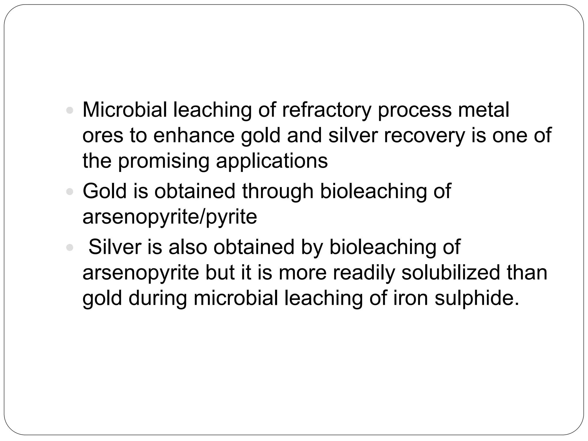  Microbial leaching of refractory process metal
ores to enhance gold and silver recovery is one of
the promising applications
 Gold is obtained through bioleaching of
arsenopyrite/pyrite
 Silver is also obtained by bioleaching of
arsenopyrite but it is more readily solubilized than
gold during microbial leaching of iron sulphide.
 