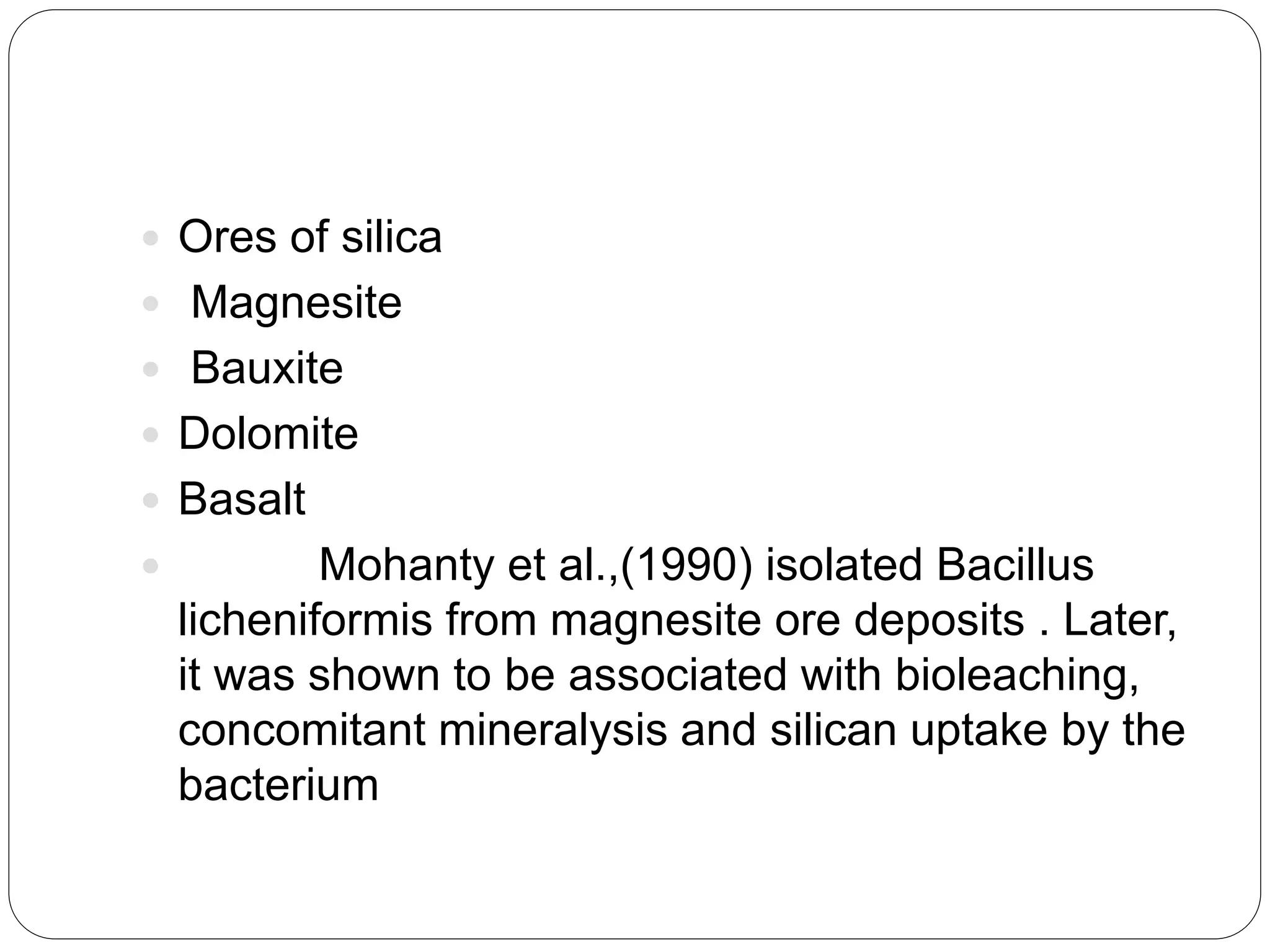  Ores of silica
 Magnesite
 Bauxite
 Dolomite
 Basalt
 Mohanty et al.,(1990) isolated Bacillus
licheniformis from magnesite ore deposits . Later,
it was shown to be associated with bioleaching,
concomitant mineralysis and silican uptake by the
bacterium
 
