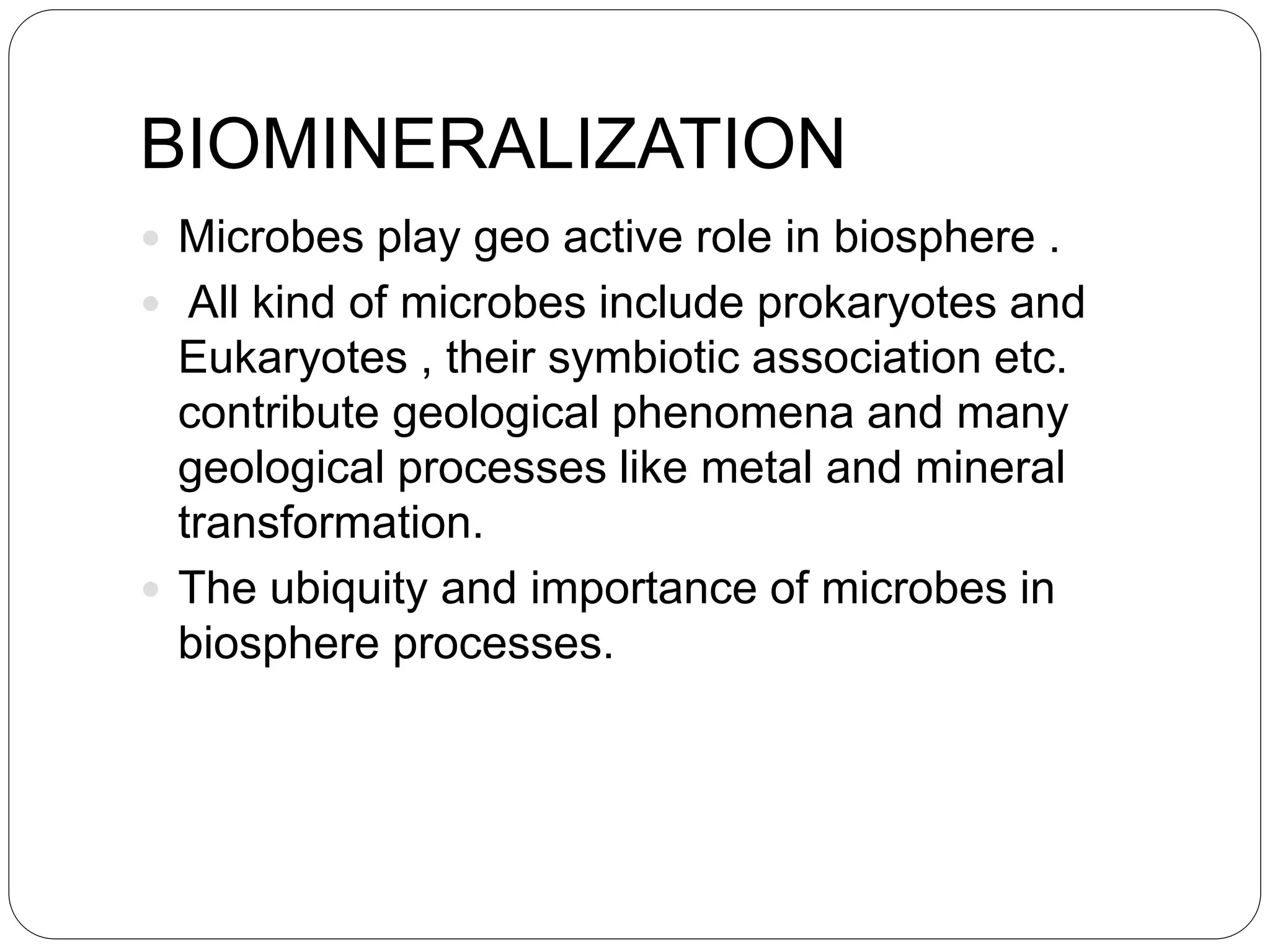 BIOMINERALIZATION
 Microbes play geo active role in biosphere .
 All kind of microbes include prokaryotes and
Eukaryotes , their symbiotic association etc.
contribute geological phenomena and many
geological processes like metal and mineral
transformation.
 The ubiquity and importance of microbes in
biosphere processes.
 