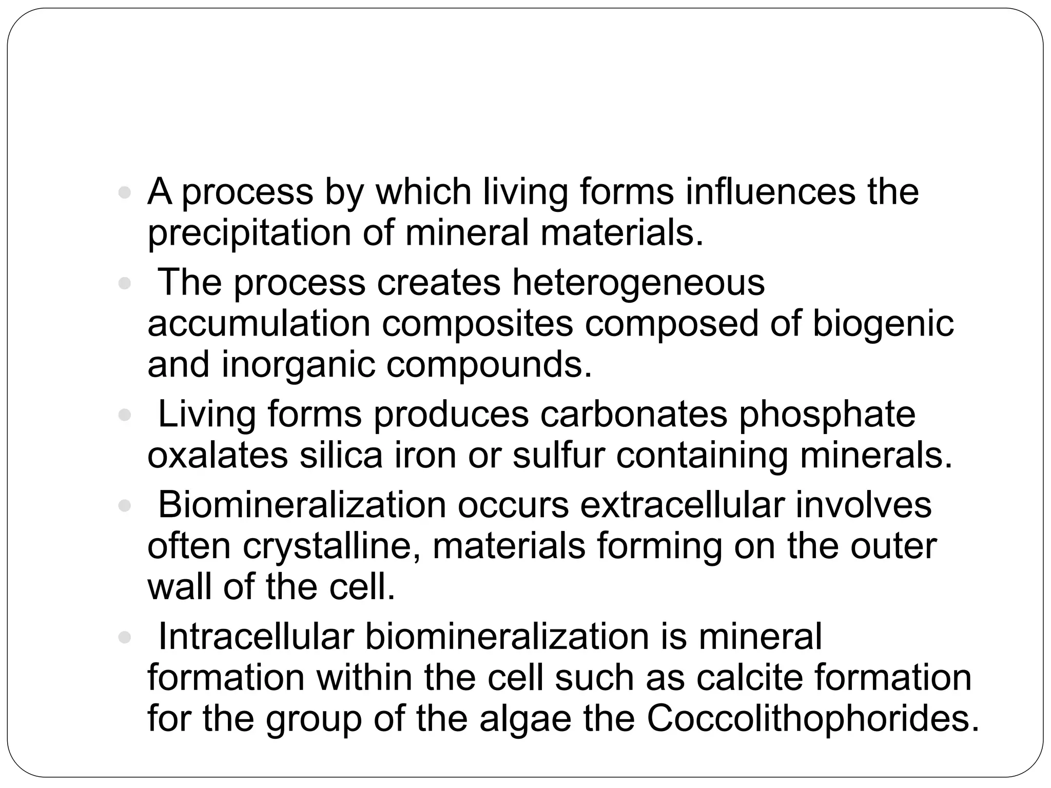  A process by which living forms influences the
precipitation of mineral materials.
 The process creates heterogeneous
accumulation composites composed of biogenic
and inorganic compounds.
 Living forms produces carbonates phosphate
oxalates silica iron or sulfur containing minerals.
 Biomineralization occurs extracellular involves
often crystalline, materials forming on the outer
wall of the cell.
 Intracellular biomineralization is mineral
formation within the cell such as calcite formation
for the group of the algae the Coccolithophorides.
 