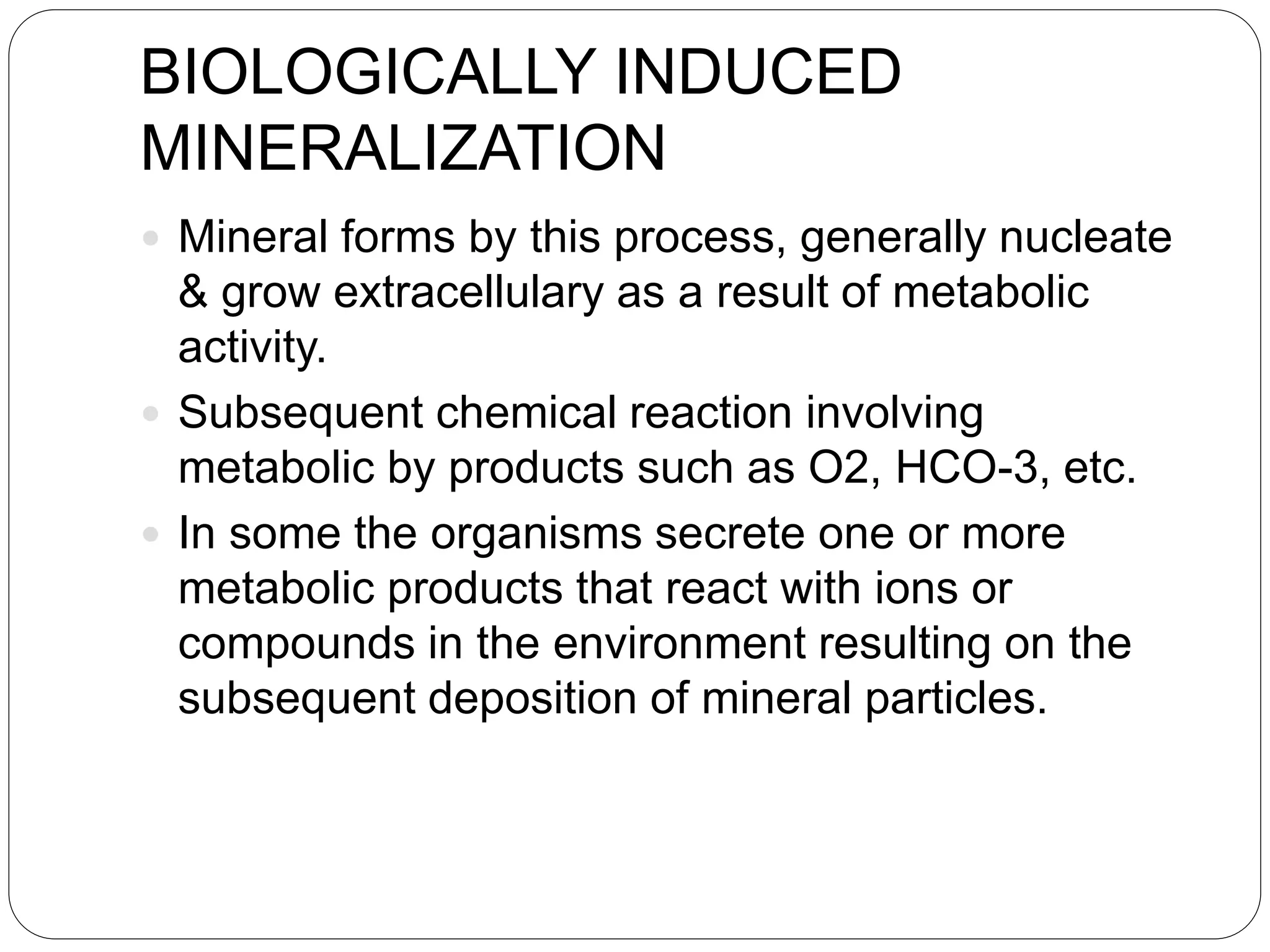 BIOLOGICALLY INDUCED
MINERALIZATION
 Mineral forms by this process, generally nucleate
& grow extracellulary as a result of metabolic
activity.
 Subsequent chemical reaction involving
metabolic by products such as O2, HCO-3, etc.
 In some the organisms secrete one or more
metabolic products that react with ions or
compounds in the environment resulting on the
subsequent deposition of mineral particles.
 
