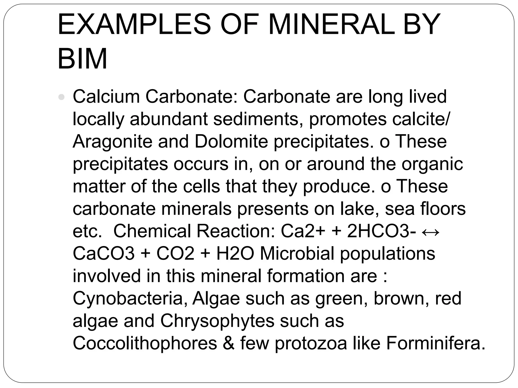 EXAMPLES OF MINERAL BY
BIM
 Calcium Carbonate: Carbonate are long lived
locally abundant sediments, promotes calcite/
Aragonite and Dolomite precipitates. o These
precipitates occurs in, on or around the organic
matter of the cells that they produce. o These
carbonate minerals presents on lake, sea floors
etc. Chemical Reaction: Ca2+ + 2HCO3- ↔
CaCO3 + CO2 + H2O Microbial populations
involved in this mineral formation are :
Cynobacteria, Algae such as green, brown, red
algae and Chrysophytes such as
Coccolithophores & few protozoa like Forminifera.
 