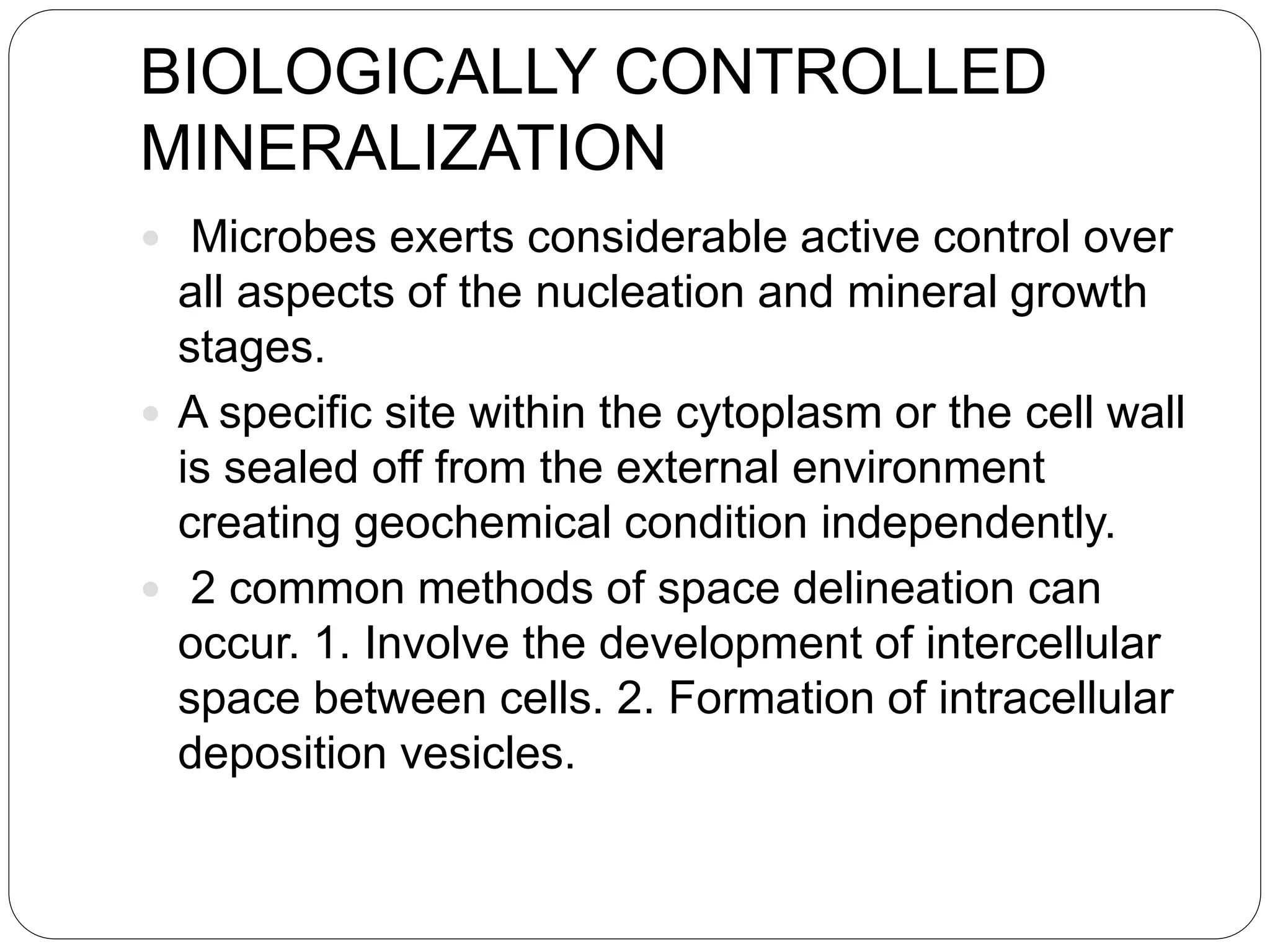 BIOLOGICALLY CONTROLLED
MINERALIZATION
 Microbes exerts considerable active control over
all aspects of the nucleation and mineral growth
stages.
 A specific site within the cytoplasm or the cell wall
is sealed off from the external environment
creating geochemical condition independently.
 2 common methods of space delineation can
occur. 1. Involve the development of intercellular
space between cells. 2. Formation of intracellular
deposition vesicles.
 