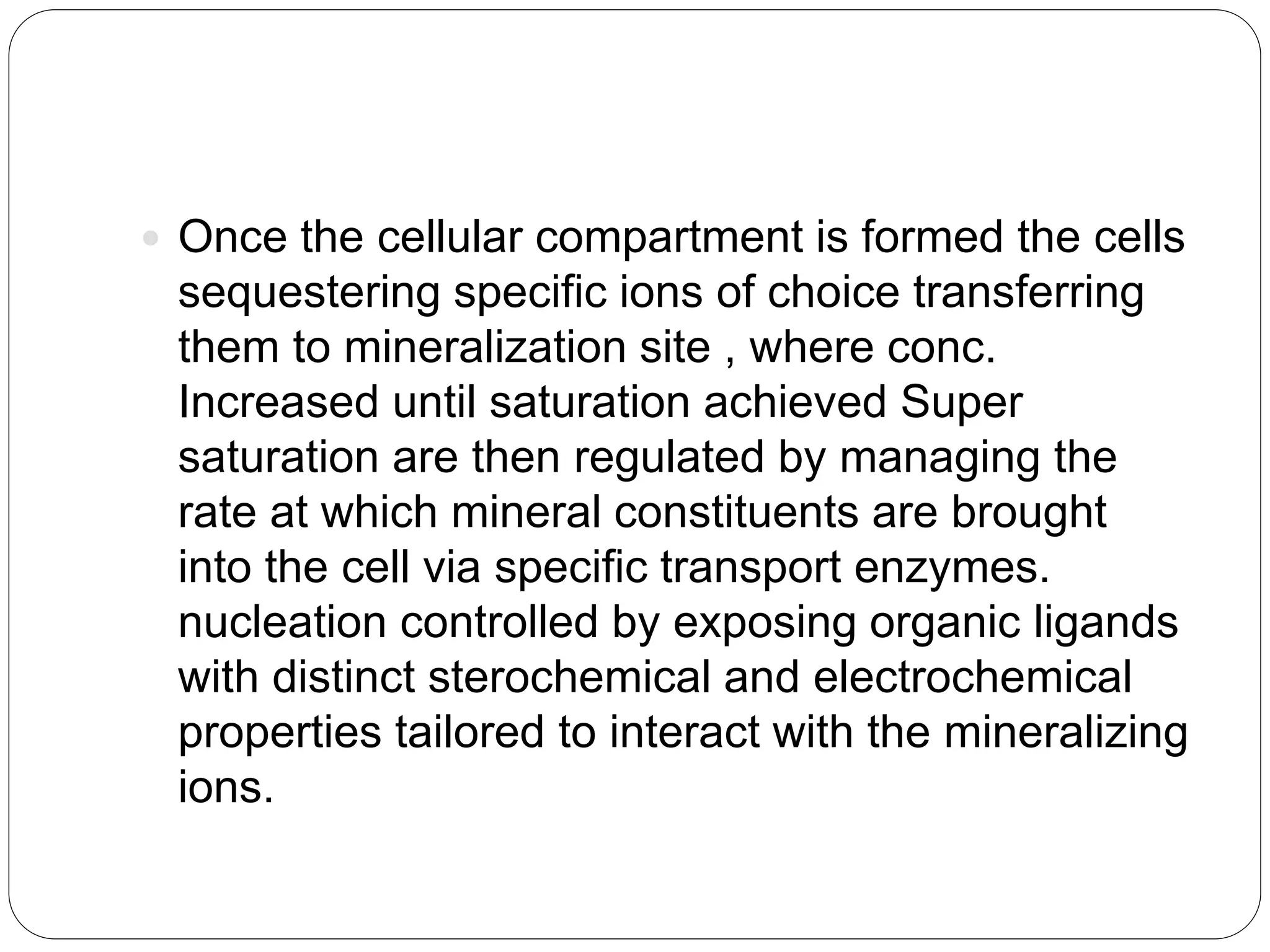  Once the cellular compartment is formed the cells
sequestering specific ions of choice transferring
them to mineralization site , where conc.
Increased until saturation achieved Super
saturation are then regulated by managing the
rate at which mineral constituents are brought
into the cell via specific transport enzymes.
nucleation controlled by exposing organic ligands
with distinct sterochemical and electrochemical
properties tailored to interact with the mineralizing
ions.
 