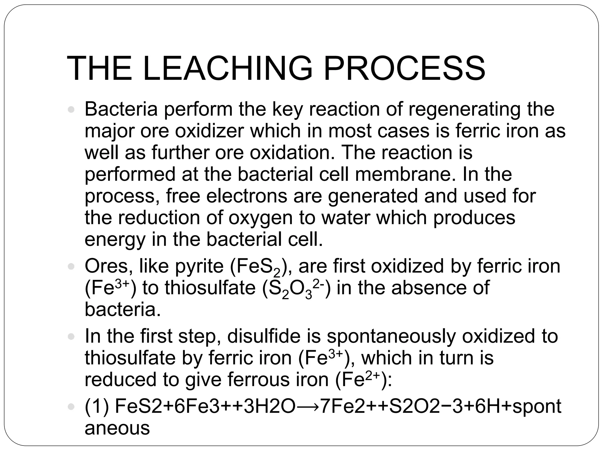 THE LEACHING PROCESS
 Bacteria perform the key reaction of regenerating the
major ore oxidizer which in most cases is ferric iron as
well as further ore oxidation. The reaction is
performed at the bacterial cell membrane. In the
process, free electrons are generated and used for
the reduction of oxygen to water which produces
energy in the bacterial cell.
 Ores, like pyrite (FeS2), are first oxidized by ferric iron
(Fe3+) to thiosulfate (S2O3
2-) in the absence of
bacteria.
 In the first step, disulfide is spontaneously oxidized to
thiosulfate by ferric iron (Fe3+), which in turn is
reduced to give ferrous iron (Fe2+):
 (1) FeS2+6Fe3++3H2O⟶7Fe2++S2O2−3+6H+spont
aneous
 