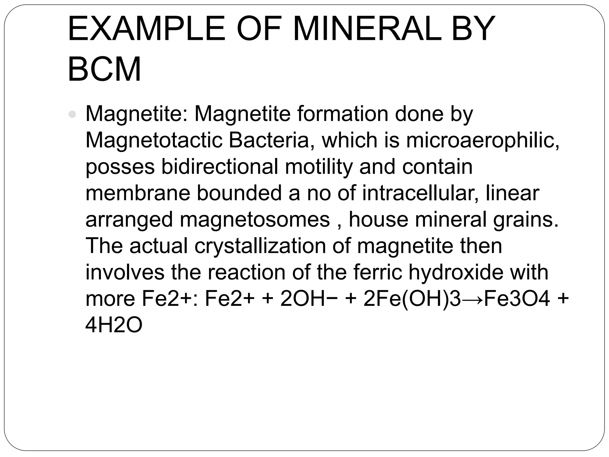 EXAMPLE OF MINERAL BY
BCM
 Magnetite: Magnetite formation done by
Magnetotactic Bacteria, which is microaerophilic,
posses bidirectional motility and contain
membrane bounded a no of intracellular, linear
arranged magnetosomes , house mineral grains.
The actual crystallization of magnetite then
involves the reaction of the ferric hydroxide with
more Fe2+: Fe2+ + 2OH− + 2Fe(OH)3→Fe3O4 +
4H2O
 