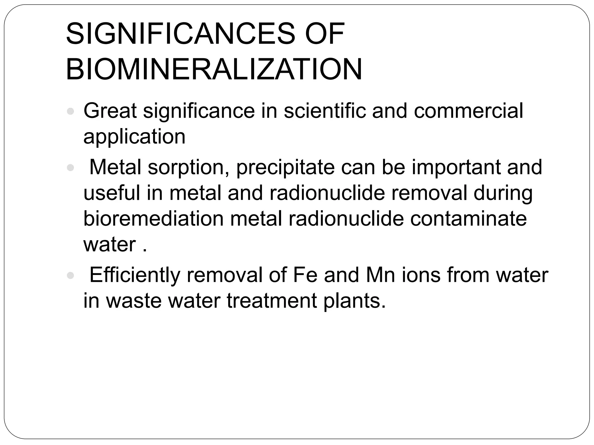 SIGNIFICANCES OF
BIOMINERALIZATION
 Great significance in scientific and commercial
application
 Metal sorption, precipitate can be important and
useful in metal and radionuclide removal during
bioremediation metal radionuclide contaminate
water .
 Efficiently removal of Fe and Mn ions from water
in waste water treatment plants.
 